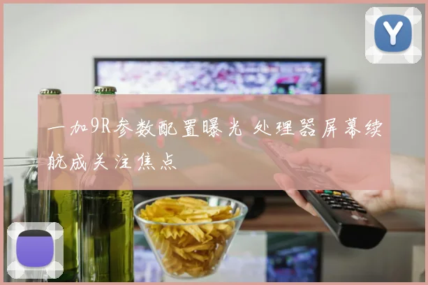 一加9R参数配置曝光 处理器屏幕续航成关注焦点