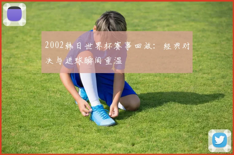 2002韩日世界杯赛事回放：经典对决与进球瞬间重温