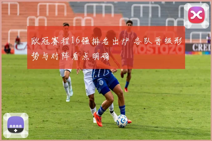 欧冠赛程16强排名出炉 各队晋级形势与对阵看点明确