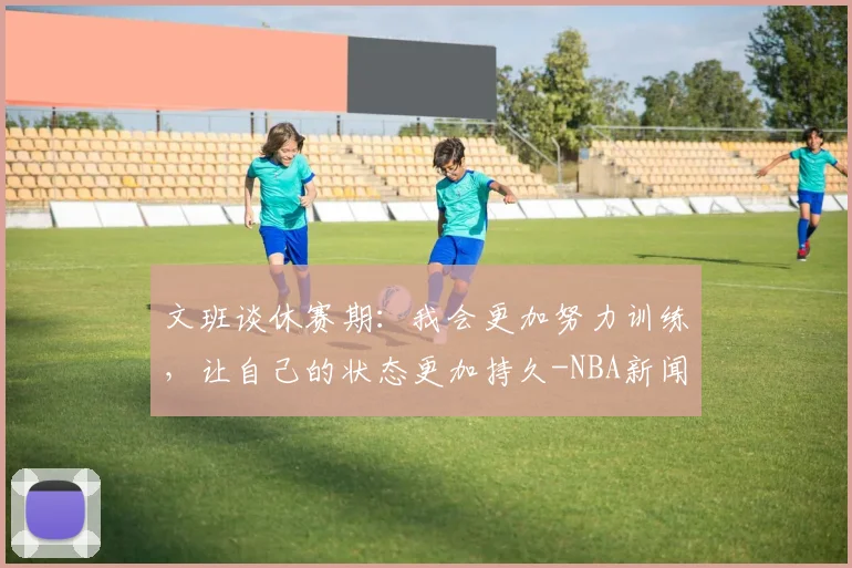 文班谈休赛期：我会更加努力训练，让自己的状态更加持久-NBA新闻