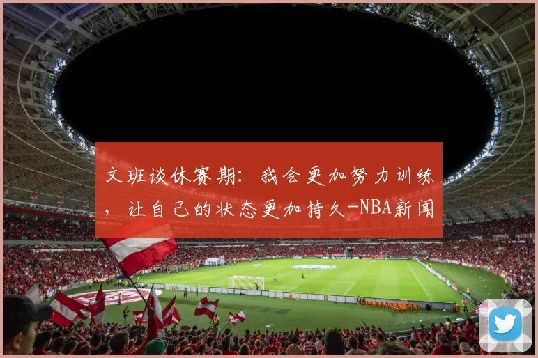 文班谈休赛期:我会更加努力训练,让自己的状态更加持久-NBA新闻