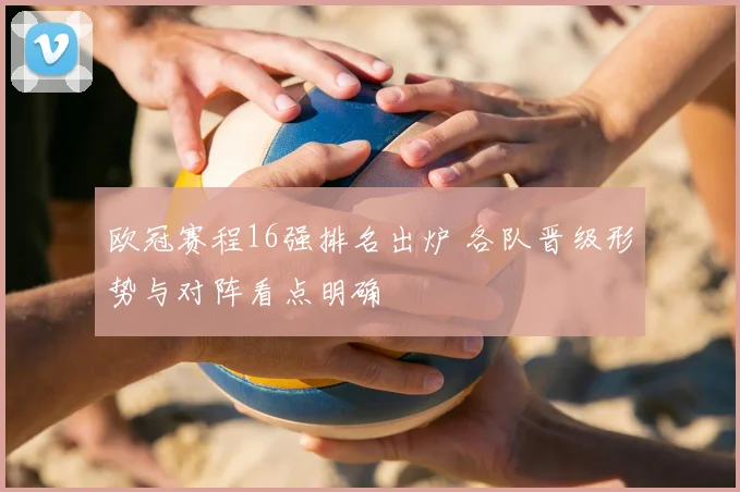 欧冠赛程16强排名出炉 各队晋级形势与对阵看点明确