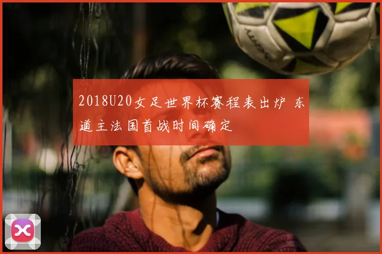 2018U20女足世界杯赛程表出炉 东道主法国首战时间确定